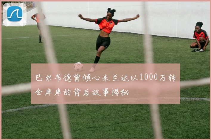 巴尔韦德曾倾心米兰达以1000万转会库库的背后故事揭秘