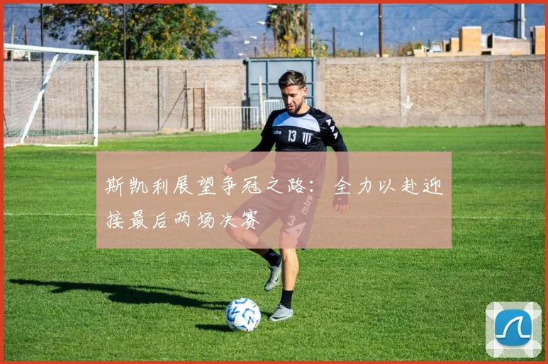 斯凯利展望争冠之路：全力以赴迎接最后两场决赛