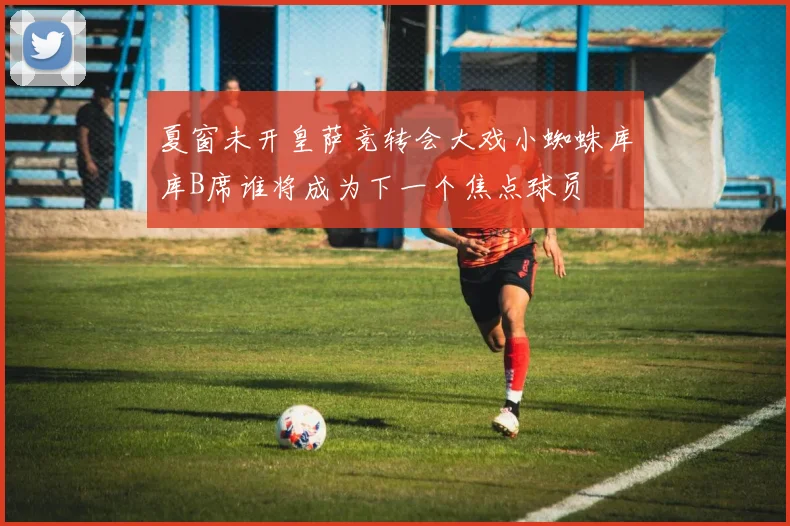 夏窗未开皇萨竞转会大戏小蜘蛛库库B席谁将成为下一个焦点球员