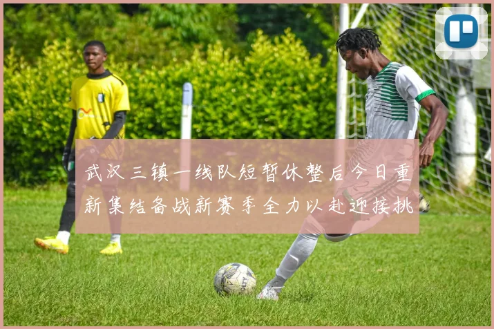 武汉三镇一线队短暂休整后今日重新集结备战新赛季全力以赴迎接挑战