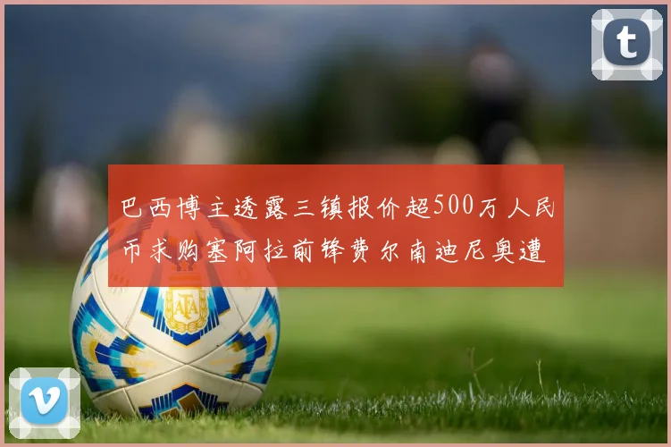 巴西博主透露三镇报价超500万人民币求购塞阿拉前锋费尔南迪尼奥遭拒绝