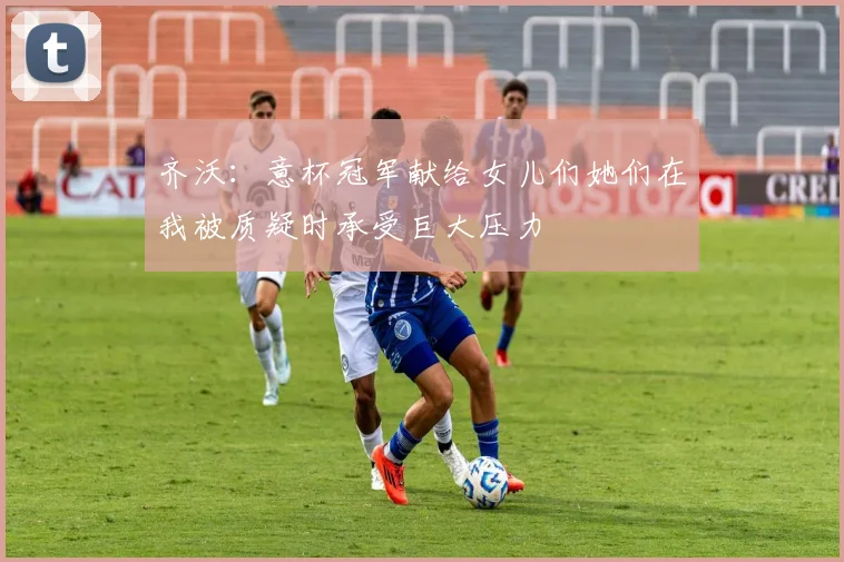 齐沃：意杯冠军献给女儿们她们在我被质疑时承受巨大压力