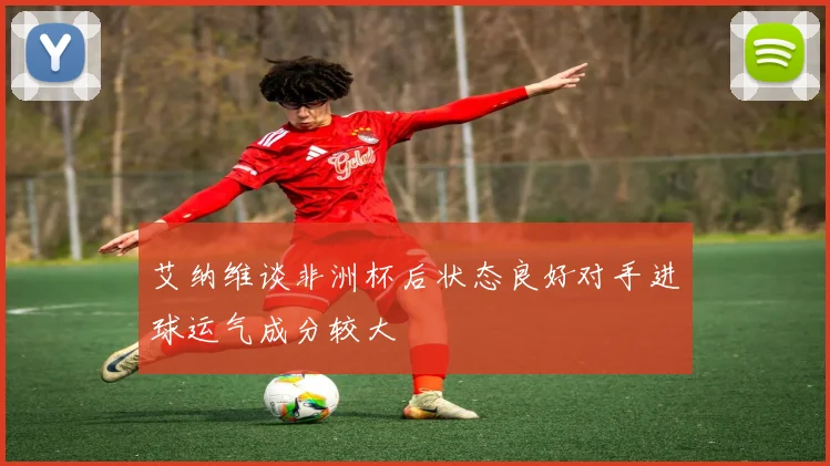 艾纳维谈非洲杯后状态良好对手进球运气成分较大