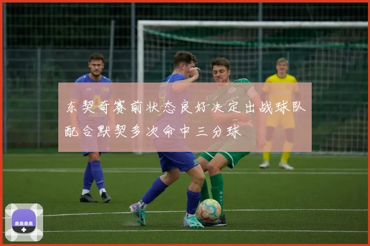 东契奇赛前状态良好决定出战球队配合默契多次命中三分球