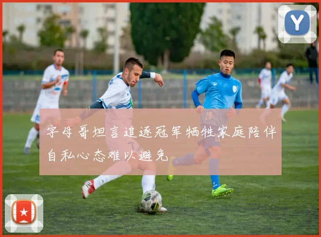 字母哥坦言追逐冠军牺牲家庭陪伴自私心态难以避免