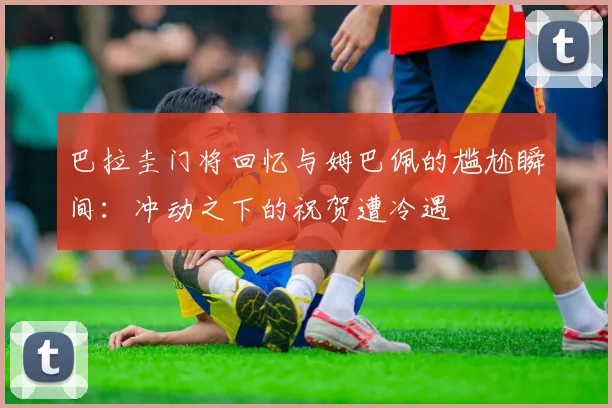 巴拉圭门将回忆与姆巴佩的尴尬瞬间：冲动之下的祝贺遭冷遇