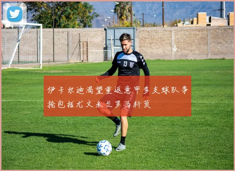 伊卡尔迪渴望重返意甲多支球队争抢包括尤文米兰罗马科莫
