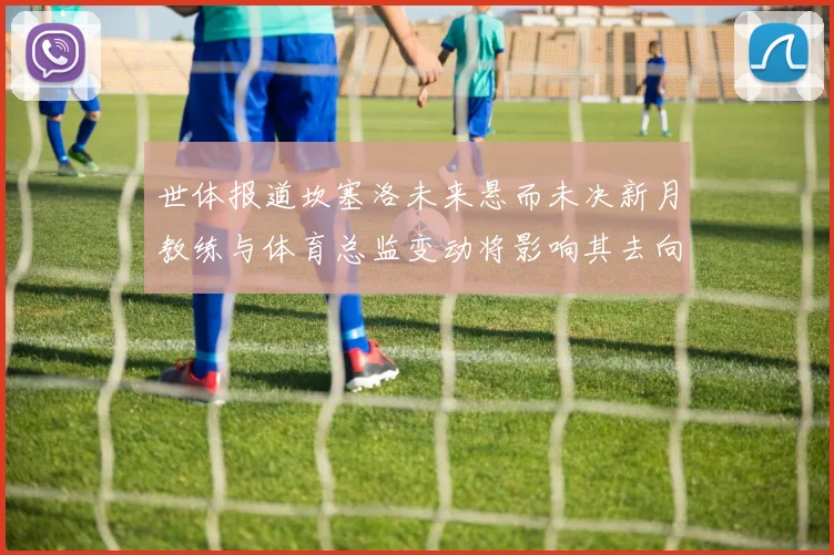 世体报道坎塞洛未来悬而未决新月教练与体育总监变动将影响其去向