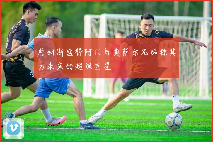 詹姆斯盛赞阿门与奥萨尔兄弟称其为未来的超级巨星