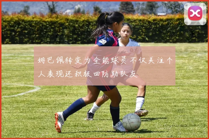姆巴佩转变为全能球员不仅关注个人表现还积极回防助队友