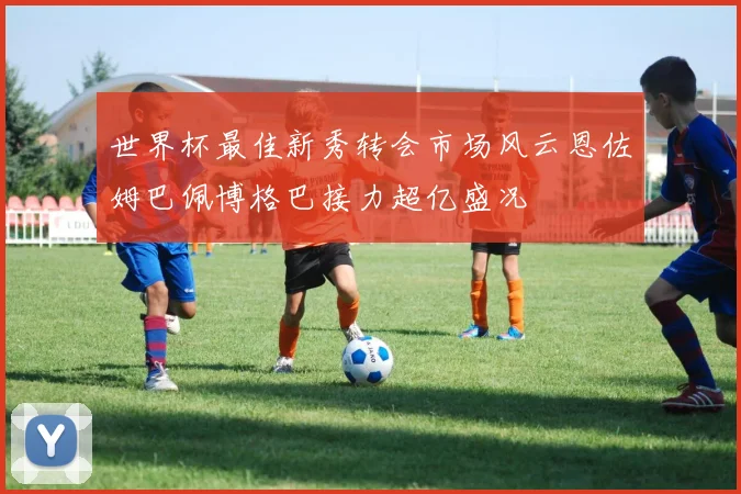 世界杯最佳新秀转会市场风云恩佐姆巴佩博格巴接力超亿盛况