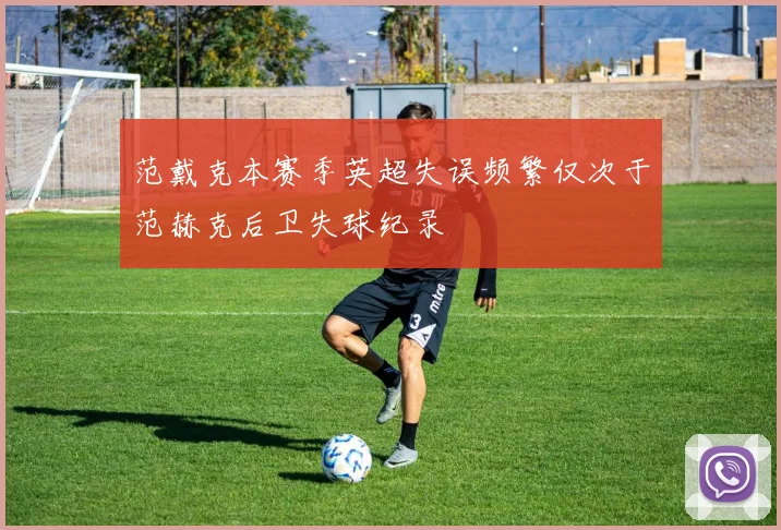 范戴克本赛季英超失误频繁仅次于范赫克后卫失球纪录