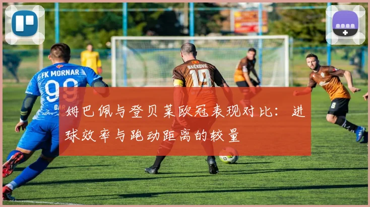 姆巴佩与登贝莱欧冠表现对比：进球效率与跑动距离的较量