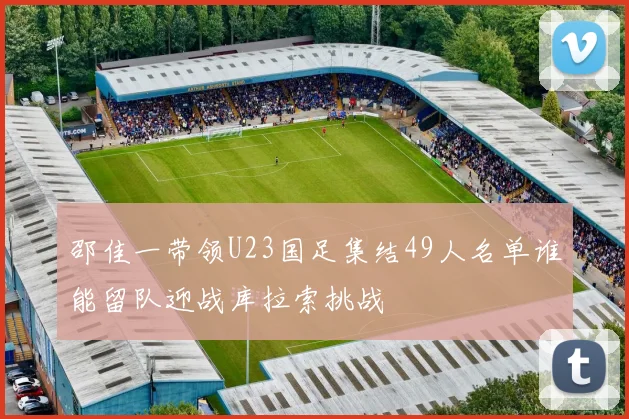 邵佳一带领U23国足集结49人名单谁能留队迎战库拉索挑战