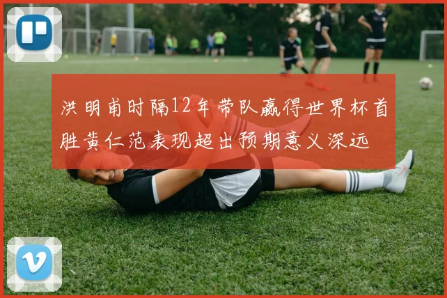 洪明甫时隔12年带队赢得世界杯首胜黄仁范表现超出预期意义深远