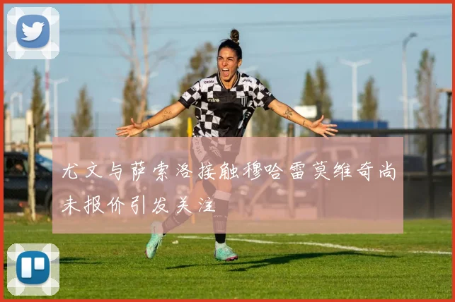 尤文与萨索洛接触穆哈雷莫维奇尚未报价引发关注