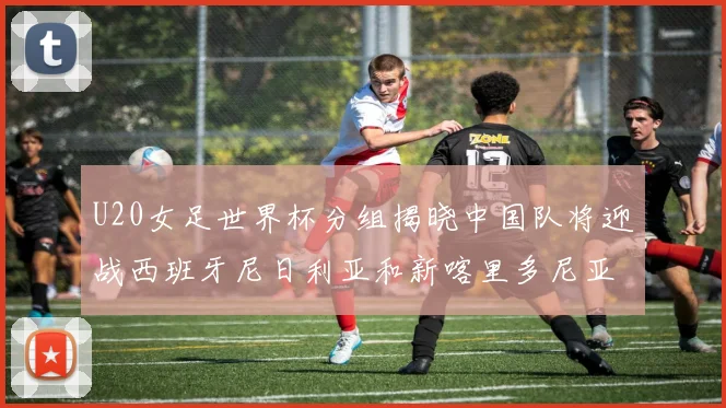 U20女足世界杯分组揭晓中国队将迎战西班牙尼日利亚和新喀里多尼亚