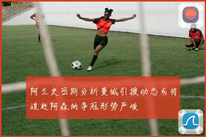 阿兰史密斯分析曼城引援动态或将追赶阿森纳争冠形势严峻