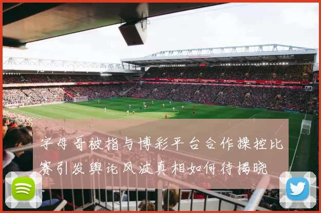 字母哥被指与博彩平台合作操控比赛引发舆论风波真相如何待揭晓