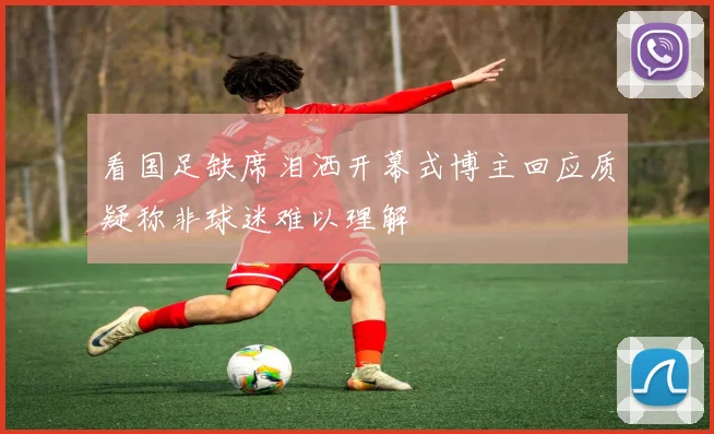 看国足缺席泪洒开幕式博主回应质疑称非球迷难以理解