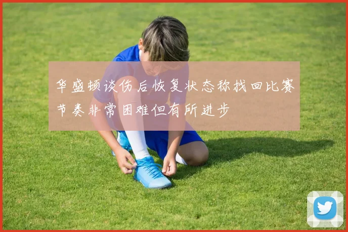 华盛顿谈伤后恢复状态称找回比赛节奏非常困难但有所进步