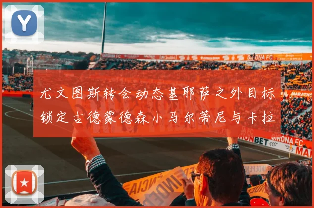 尤文图斯转会动态基耶萨之外目标锁定古德蒙德森小马尔蒂尼与卡拉斯科