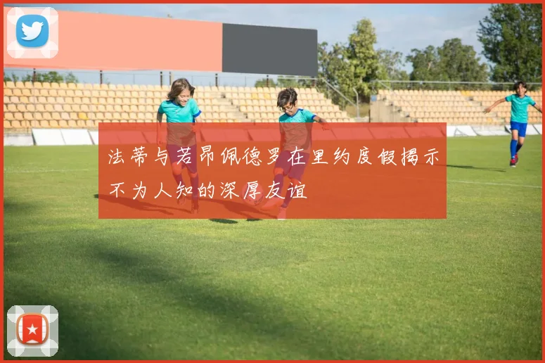 法蒂与若昂佩德罗在里约度假揭示不为人知的深厚友谊