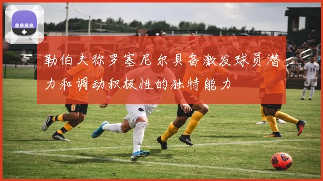 勒伯夫称罗塞尼尔具备激发球员潜力和调动积极性的独特能力