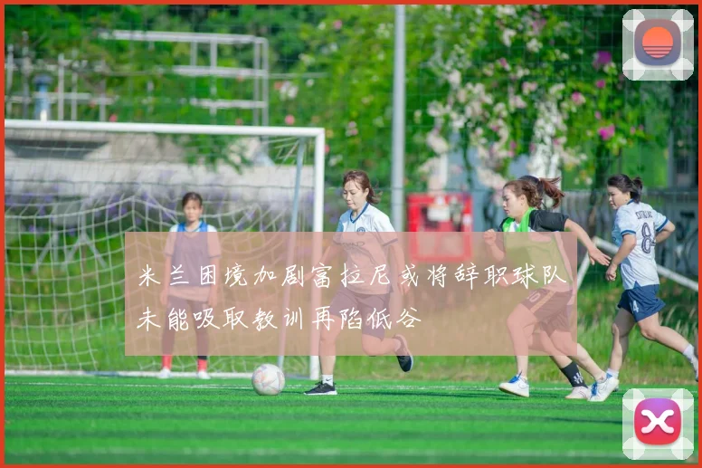 米兰困境加剧富拉尼或将辞职球队未能吸取教训再陷低谷