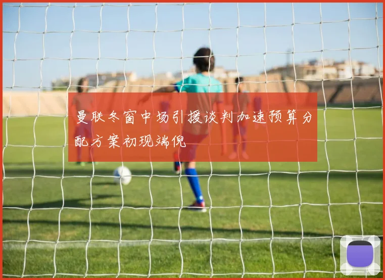 曼联冬窗中场引援谈判加速预算分配方案初现端倪