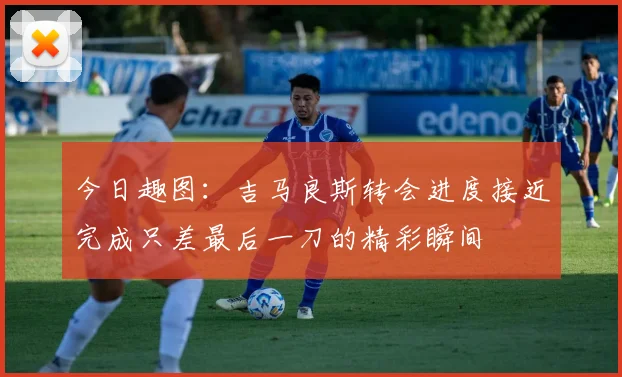 今日趣图：吉马良斯转会进度接近完成只差最后一刀的精彩瞬间